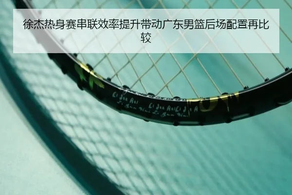 徐杰热身赛串联效率提升带动广东男篮后场配置再比较