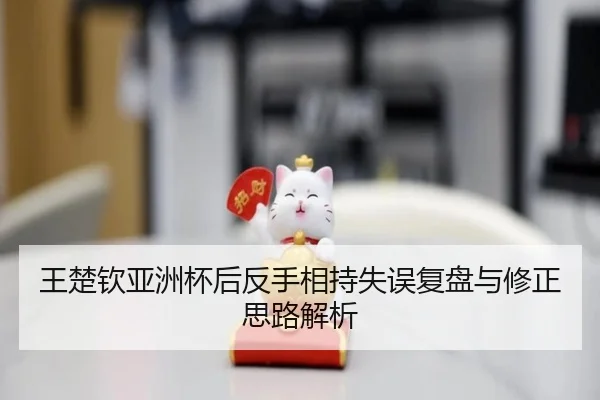 王楚钦亚洲杯后反手相持失误复盘与修正思路解析